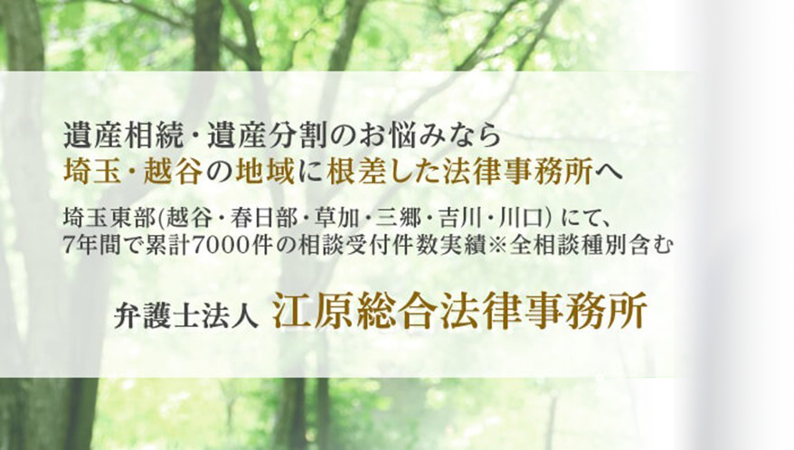 遺産相続・遺産分割のお悩みなら埼玉・越谷の地域に根差した法律事務所へ 埼玉東部（越谷・春日部・草加・三郷・吉川・川口）にて、7年間で累積7000件の相談受付件数実績※全相談種別含む 弁護士法人江原総合法律事務所